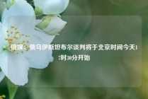 俄媒：俄乌伊斯坦布尔谈判将于北京时间今天17时30分开始