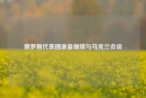 俄罗斯代表团准备继续与乌克兰会谈