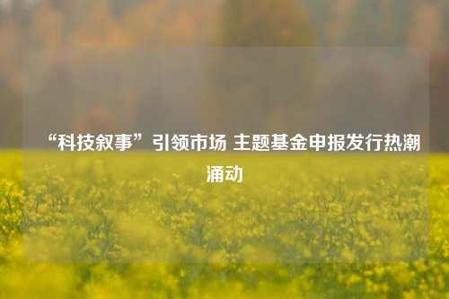 “科技叙事”引领市场 主题基金申报发行热潮涌动  第1张