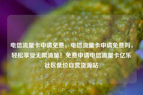 电信流量卡申请免费，电信流量卡申请免费吗	，轻松享受无限流量！免费申请电信流量卡亿乐社区低价自营货源站  第1张