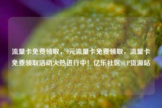 流量卡免费领取，9元流量卡免费领取，流量卡免费领取活动火热进行中！亿乐社区SUP货源站