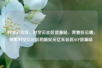 时空云社区，时空云社区货源站，奔驰在云端，探索时空云社区的新纪元亿乐社区SUP货源站