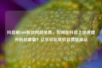 抖音刷1000粉丝网站免费，如何在抖音上快速提升粉丝数量？亿乐社区低价自营货源站