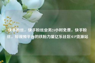 快手粉丝，快手粉丝业务24小时免费，快手粉丝，短视频平台的铁粉力量亿乐社区SUP货源站
