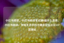 小红书阅读，小红书阅读笔记满8篇什么意思，小红书阅读，发现生活中的小确幸亿乐社区SUP货源站