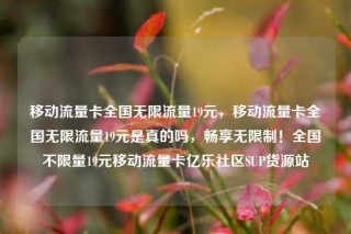 移动流量卡全国无限流量19元，移动流量卡全国无限流量19元是真的吗，畅享无限制！全国不限量19元移动流量卡亿乐社区SUP货源站