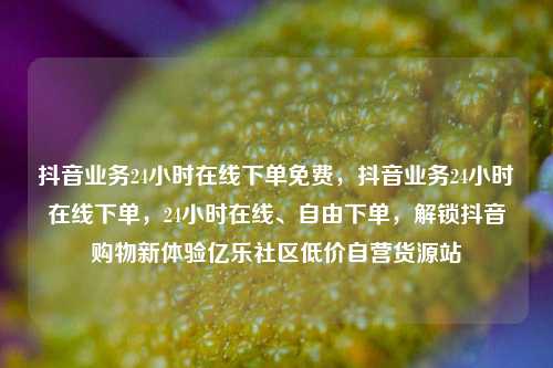 抖音业务24小时在线下单免费，抖音业务24小时在线下单	，24小时在线	、自由下单，解锁抖音购物新体验亿乐社区低价自营货源站  第1张