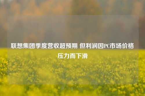 联想集团季度营收超预期 但利润因PC市场价格压力而下滑  第1张